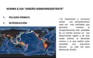 1. PELIGRO SÍSMICO
1. INTRODUCCIÓN
NORMA E.030 “DISEÑO SISMORRESISTENTE”
• Es importante y necesario
contar con procedimientos
cada vez más confiables que
permitan conocer el
comportamiento más probable
de un evento sísmico en una
determinada región y de este
modo estimar la demanda
sísmica a la que podría estar
sometida una estructura
durante su vida útil para
efectos de diseño.
 