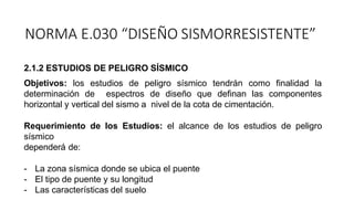 2.1.2 ESTUDIOS DE PELIGRO SÍSMICO
Objetivos: los estudios de peligro sísmico tendrán como finalidad la
determinación de espectros de diseño que definan las componentes
horizontal y vertical del sismo a nivel de la cota de cimentación.
Requerimiento de los Estudios: el alcance de los estudios de peligro
sísmico
dependerá de:
- La zona sísmica donde se ubica el puente
- El tipo de puente y su longitud
- Las características del suelo
NORMA E.030 “DISEÑO SISMORRESISTENTE”
 