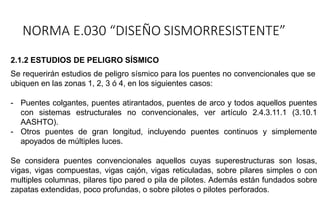 2.1.2 ESTUDIOS DE PELIGRO SÍSMICO
Se requerirán estudios de peligro sísmico para los puentes no convencionales que se
ubiquen en las zonas 1, 2, 3 ó 4, en los siguientes casos:
- Puentes colgantes, puentes atirantados, puentes de arco y todos aquellos puentes
con sistemas estructurales no convencionales, ver artículo 2.4.3.11.1 (3.10.1
AASHTO).
- Otros puentes de gran longitud, incluyendo puentes continuos y simplemente
apoyados de múltiples luces.
Se considera puentes convencionales aquellos cuyas superestructuras son losas,
vigas, vigas compuestas, vigas cajón, vigas reticuladas, sobre pilares simples o con
multiples columnas, pilares tipo pared o pila de pilotes. Además están fundados sobre
zapatas extendidas, poco profundas, o sobre pilotes o pilotes perforados.
NORMA E.030 “DISEÑO SISMORRESISTENTE”
 