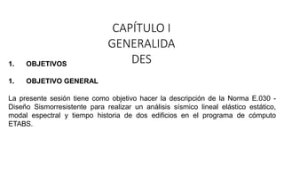 CAPÍTULO I
GENERALIDA
DES
1. OBJETIVOS
1. OBJETIVO GENERAL
La presente sesión tiene como objetivo hacer la descripción de la Norma E.030 -
Diseño Sismorresistente para realizar un análisis sísmico lineal elástico estático,
modal espectral y tiempo historia de dos edificios en el programa de cómputo
ETABS.
 