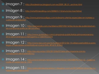    Imagen 7 : http://liosdereinas.blogspot.com.es/2009_08_01_archive.html
   Imagen 8 : http://whattimesailing.com/2008/01/15/anuncios-machistas/
   Imagen 9 : http://www.promocodigos.com/edreams-ofertas-especiales-en-hoteles-y-
    vuelos-en-andalucia/


   Imagen 10 : http://pensando.com.mx/diseno/2007/05/14/tecnicas-de-publicidad-en-
    las-campanas-politicas-de-yucatan/


   Imagen 11 : http://www.guiabolsos.com/campanas-publicitarias-primaveraverano-
    2012-de-chanel-gucci-ferragamo-y-valentino.html


   Imagen 12 : http://www.rpp.com.pe/actualidad/2012-06-13-odisea-periodistica-para-
    llegar-a-helicoptero-siniestrado-en-cusco-foto_491615_8.html


   Imagen 13 : http://po.org.ar/po1225/2012/06/07/siria-otra-masacre-con-la-
    complicidad-del-imperialismo/


   Imagen 14 : http://www.taringa.net/posts/solidaridad/13423388/No-hay-Q_-Jusgar-a-
    nadie-sin-saber-por-Q_.html


   Imagen 15 : http://periodistasenlacarrera11.blogspot.com.es/2012/05/el-oficio-de-no-
    hablar-por-carolina.html
 