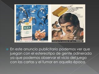    En este anuncio publicitario podemos ver que
    juegan con el estereotipo de gente adinerada
    ya que podemos observar el vicio del juego
    con las cartas y el fumar en aquella época.
 