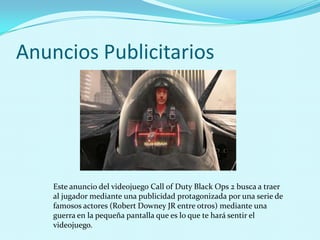 Anuncios Publicitarios




    Este anuncio del videojuego Call of Duty Black Ops 2 busca a traer
    al jugador mediante una publicidad protagonizada por una serie de
    famosos actores (Robert Downey JR entre otros) mediante una
    guerra en la pequeña pantalla que es lo que te hará sentir el
    videojuego.
 