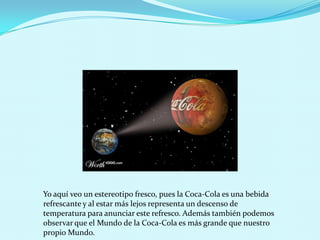 Yo aquí veo un estereotipo fresco, pues la Coca-Cola es una bebida
refrescante y al estar más lejos representa un descenso de
temperatura para anunciar este refresco. Además también podemos
observar que el Mundo de la Coca-Cola es más grande que nuestro
propio Mundo.
 