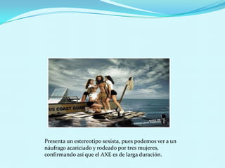 Presenta un estereotipo sexista, pues podemos ver a un
náufrago acariciado y rodeado por tres mujeres,
confirmando así que el AXE es de larga duración.
 