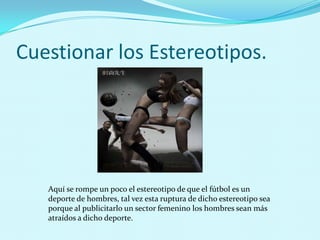 Cuestionar los Estereotipos.




   Aquí se rompe un poco el estereotipo de que el fútbol es un
   deporte de hombres, tal vez esta ruptura de dicho estereotipo sea
   porque al publicitarlo un sector femenino los hombres sean más
   atraídos a dicho deporte.
 
