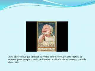 Aquí observamos que también se rompe otro estereotipo, esta ruptura de
estereotipo es porque cuando un hombre se afeita la piel se te queda como la
de un niño.
 
