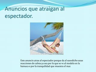 Anuncios que atraigan al
espectador.




      Este anuncio atrae al espectador porque da al susodicho unas
      reacciones de calma ya sea por lo que se ve al modelo en la
      hamaca o por la tranquilidad que muestra el mar.
 