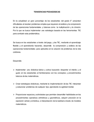 TENDENCIAS PEDAGOGICAS
En la actualidad un gran porcentaje de los estudiantes del grado 5° presentan
dificultades al resolver problemas simples que requieran el análisis y la comprensión
de las operaciones fundamentales y básicas como la multiplicación y la división.
Por lo que se busca implementar una estrategia basada en las herramientas TIC
para combatir esta problemática.
Se busca en los estudiantes a través del juego, y las TIC, mediante el aprendizaje
flexible y el aprendiendo haciendo, desarrolle la comprensión y análisis de las
operaciones fundamentales para aplicarlos en la solución de problemas de la vida
cotidiana.
Desarrollo:
 Implementar una didáctica lúdica y activa buscando despertar el interés y el
gusto en los estudiantes al familiarizarse con los conceptos y procedimientos
básicos de las matemáticas.
 Crear estrategias didácticas, mediante la implementación de las TIC interpretar
y solucionar problemas de cualquier tipo, ejercitando la agilidad mental.
 Proporcionar espacios y actividades que permitan desarrollar habilidades en los
procedimientos operativos aritméticos y geométricos, adquirir precisión en la
expresión verbal y simbólica, e interpretación de la realidad a través de modelos
matemáticos.
 