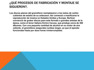¿QUÉ PROCESOS DE FABRICACIÓN Y MONTAJE SE
SIGUIERON?.
Los discos planos del gramófono reemplazaron a los tubos de cartón
cubiertos de estaño de su antecesor. Así comenzó a masificarse la
reproducción de música en Estados Unidos y Europa. Berliner
convenció de grabar discos para este formato a grandes artistas de la
época, como el tenor italiano Enrico Caruso, que produjo cerca de 300
álbumes. Con una pequeña cantidad de alcohol en su motor de aire
caliente, el gramófono aseguraba rumbas largas, ya que el aparato
funcionaba hasta por doce horas ininterrumpidas.
 
