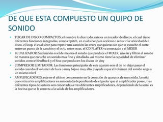 DE QUE ESTA COMPUESTO UN QUIPO DE
SONIDO
 TOCAR DE DISCO COMPACTOS: el nombre lo dice todo, este es un tocador de discos, el cual tiene
diferentes funciones integradas, como el pitch, en cual sirve para acelerar o reducir la velocidad del
disco, el loop, el cual sirve para repetir una canción las veces que quieras sin que se escuche el corte
entre un punto de la canción y el otro, entre otras. el CD PLAYER va conectado a el MIXER
 ECUALIZADOR: Su función es el de mejora el sonido que produce el MIXER, nivelar y filtrar el sonido
de manera que escuche un sonido mas fino y detallado, asi mismo tiene la capacidad de eliminar
sonidos como el feedback y el hiss que producen los discos de viny
 COMPRESOR LIMITADOR: Las funciones principales de este aparato son el de no dejar pasar el
sonido cuando el volumen de la es o muy bajo o muy alto, y ayuda a que el volumen del sonido salga a
un mismo nivel
 AMPLIFICADORES: este es el ultimo componente en la conexión de aparatos de un sonido, la señal
que entra a los amplificadores es aumentada dependiendo de el poder que el amplificador posee, tres
diferentes tipos de señales son conectadas a tres diferentes amplificadores, dependiendo de la señal es
la bocina que se le conecta a la salida de los amplificadores.
 