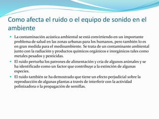 Como afecta el ruido o el equipo de sonido en el
ambiente
 La contaminación acústica ambiental se está convirtiendo en un importante
problema de salud en las zonas urbanas para los humanos, pero también lo es
en gran medida para el medioambiente. Se trata de un contaminante ambiental
junto con la radiación y productos químicos orgánicos e inorgánicos tales como
metales pesados y pesticidas.
 El ruido perturba los patrones de alimentación y cría de algunos animales y se
ha identificado como un factor que contribuye a la extinción de algunas
especies.
 El ruido también se ha demostrado que tiene un efecto perjudicial sobre la
reproducción de algunas plantas a través de interferir con la actividad
polinizadora o la propagación de semillas.
 