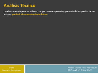 UNNE
Mercado de capitales
Análisis técnico – Lic. Pablo Scuffi
AFC – AP N° 810 - CNV
Análisis Técnico
Una herramienta para estudiar el comportamiento pasado y presente de los precios de un
activo y predecir el comportamiento futuro
 