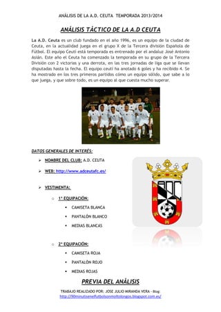 ANÁLISIS DE LA A.D. CEUTA TEMPORADA 2013/2014
TRABAJO REALIZADO POR: JOSE JULIO MIRANDA VERA - Blog:
http://90minutisenelfutbolsonmoltolongos.blogspot.com.es/
ANÁLISIS TÁCTICO DE LA A.D CEUTA
La A.D. Ceuta es un club fundado en el año 1996, es un equipo de la ciudad de
Ceuta, en la actualidad juega en el grupo X de la Tercera división Española de
Fútbol. El equipo Ceutí está temporada es entrenado por el andaluz José Antonio
Asián. Este año el Ceuta ha comenzado la temporada en su grupo de la Tercera
División con 2 victorias y una derrota, en las tres jornadas de liga que se llevan
disputadas hasta la fecha. El equipo ceutí ha anotado 6 goles y ha recibido 4. Se
ha mostrado en los tres primeros partidos cómo un equipo sólido, que sabe a lo
que juega, y que sobre todo, es un equipo al que cuesta mucho superar.
DATOS GENERALES DE INTERÉS:
 NOMBRE DEL CLUB: A.D. CEUTA
 WEB: http://www.adceutafc.es/
 VESTIMENTA:
o 1ª EQUIPACIÓN:
 CAMISETA BLANCA
 PANTALÓN BLANCO
 MEDIAS BLANCAS
o 2ª EQUIPACIÓN:
 CAMISETA ROJA
 PANTALÓN ROJO
 MEDIAS ROJAS
PREVIA DEL ANÁLISIS
 