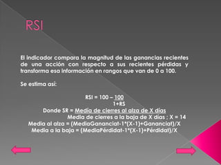 El indicador compara la magnitud de las ganancias recientes
de una acción con respecto a sus recientes pérdidas y
transforma esa información en rangos que van de 0 a 100.

Se estima así:

                        RSI = 100 – 100
                                   1+RS
       Donde SR = Medía de cierres al alza de X días
                 Media de cierres a la baja de X días ; X = 14
   Media al alza = (MediaGananciat-1*(X-1)+Gananciat)/X
    Media a la baja = (MediaPérdidat-1*(X-1)+Pérdidat)/X
 
