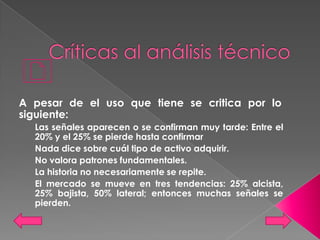 A pesar de el uso que tiene se critica por lo
siguiente:
  Las señales aparecen o se confirman muy tarde: Entre el
  20% y el 25% se pierde hasta confirmar
  Nada dice sobre cuál tipo de activo adquirir.
  No valora patrones fundamentales.
  La historia no necesariamente se repite.
  El mercado se mueve en tres tendencias: 25% alcista,
  25% bajista, 50% lateral; entonces muchas señales se
  pierden.
 