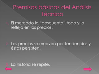 1.   El mercado lo “descuenta” todo y lo
     refleja en los precios.


2.   Los precios se mueven por tendencias y
     éstas persisten.


3.   La historia se repite.
 