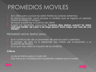 PROMEDIOS MOVILES
   Son útiles para suavizar las series históricas (valores extremos)
   Se llama promedio móvil porque a medida que se ingresa un periodo
    nuevo se olvida el antiguo.
   Se hace a partir de los precios de cierre
   Surgen las siguientes preguntas: Cuántos días deben usarse? Se debe
    usar una media de corto o de largo plazo? Sería mejor usar más de una
    media?

PROMEDIO MOVIL SIMPLE (SMA)

   Es la construcción de un promedio de precios para n períodos.
   El número de días va a depender del interés del inversionista y su
    horizonte de tiempo
   Es la que mas utiliza la mayoría de los analistas

Críticas

   Le da el mismo peso a cada día
   Solo toma en consideración el periodo cubierto por la media
 