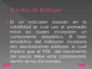  Es   un indicador basado en la
  volatilidad el cual usa el promedio
  móvil los cuales incorporan un
  componente estadístico. El lado
  estadístico del indicador incorpora
  dos desviciaciones estándar, lo cual
  implica que el 95% del movimiento
  del precio debe estar comprendido
  dentro de las dos bandas .
 