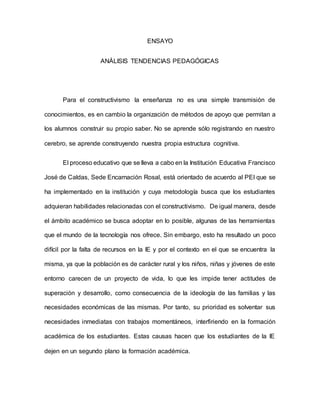 ENSAYO
ANÁLISIS TENDENCIAS PEDAGÓGICAS
Para el constructivismo la enseñanza no es una simple transmisión de
conocimientos, es en cambio la organización de métodos de apoyo que permitan a
los alumnos construir su propio saber. No se aprende sólo registrando en nuestro
cerebro, se aprende construyendo nuestra propia estructura cognitiva.
El proceso educativo que se lleva a cabo en la Institución Educativa Francisco
José de Caldas, Sede Encarnación Rosal, está orientado de acuerdo al PEI que se
ha implementado en la institución y cuya metodología busca que los estudiantes
adquieran habilidades relacionadas con el constructivismo. De igual manera, desde
el ámbito académico se busca adoptar en lo posible, algunas de las herramientas
que el mundo de la tecnología nos ofrece. Sin embargo, esto ha resultado un poco
difícil por la falta de recursos en la IE y por el contexto en el que se encuentra la
misma, ya que la población es de carácter rural y los niños, niñas y jóvenes de este
entorno carecen de un proyecto de vida, lo que les impide tener actitudes de
superación y desarrollo, como consecuencia de la ideología de las familias y las
necesidades económicas de las mismas. Por tanto, su prioridad es solventar sus
necesidades inmediatas con trabajos momentáneos, interfiriendo en la formación
académica de los estudiantes. Estas causas hacen que los estudiantes de la IE
dejen en un segundo plano la formación académica.
 