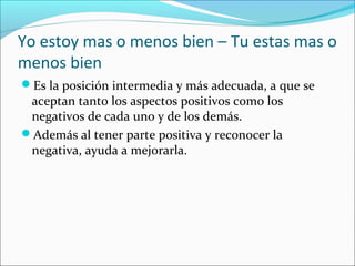 Yo estoy mas o menos bien – Tu estas mas o
menos bien
Es la posición intermedia y más adecuada, a que se

aceptan tanto los aspectos positivos como los
negativos de cada uno y de los demás.
Además al tener parte positiva y reconocer la
negativa, ayuda a mejorarla.

 