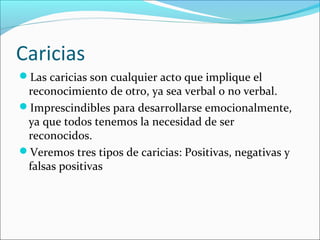 Caricias
Las caricias son cualquier acto que implique el

reconocimiento de otro, ya sea verbal o no verbal.
Imprescindibles para desarrollarse emocionalmente,
ya que todos tenemos la necesidad de ser
reconocidos.
Veremos tres tipos de caricias: Positivas, negativas y
falsas positivas

 