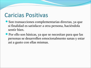 Caricias Positivas
Son transacciones complementarias directas, ya que

si finalidad es satisfacer a otra persona, haciéndola
sentir bien.
Por ello son básicas, ya que se necesitan para que las
personas se desarrollen emocionalmente sanas y estar
así a gusto con ellas mismas.

 