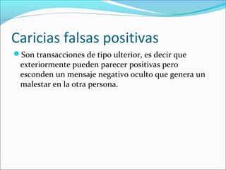 Caricias falsas positivas
Son transacciones de tipo ulterior, es decir que

exteriormente pueden parecer positivas pero
esconden un mensaje negativo oculto que genera un
malestar en la otra persona.

 