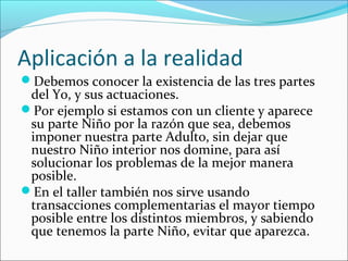 Aplicación a la realidad
Debemos conocer la existencia de las tres partes

del Yo, y sus actuaciones.
Por ejemplo si estamos con un cliente y aparece
su parte Niño por la razón que sea, debemos
imponer nuestra parte Adulto, sin dejar que
nuestro Niño interior nos domine, para así
solucionar los problemas de la mejor manera
posible.
En el taller también nos sirve usando
transacciones complementarias el mayor tiempo
posible entre los distintos miembros, y sabiendo
que tenemos la parte Niño, evitar que aparezca.

 