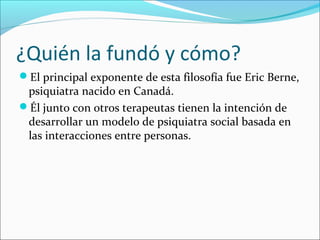 ¿Quién la fundó y cómo?
El principal exponente de esta filosofía fue Eric Berne,

psiquiatra nacido en Canadá.
Él junto con otros terapeutas tienen la intención de
desarrollar un modelo de psiquiatra social basada en
las interacciones entre personas.

 