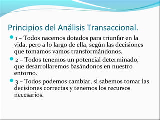 Principios del Análisis Transaccional.
1 – Todos nacemos dotados para triunfar en la

vida, pero a lo largo de ella, según las decisiones
que tomamos vamos transformándonos.
2 – Todos tenemos un potencial determinado,
que desarrollaremos basándonos en nuestro
entorno.
3 – Todos podemos cambiar, si sabemos tomar las
decisiones correctas y tenemos los recursos
necesarios.

 