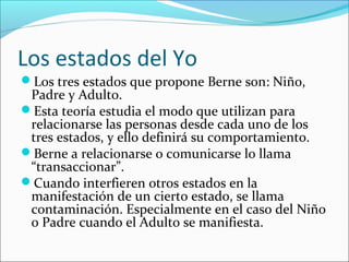 Los estados del Yo
Los tres estados que propone Berne son: Niño,

Padre y Adulto.
Esta teoría estudia el modo que utilizan para
relacionarse las personas desde cada uno de los
tres estados, y ello definirá su comportamiento.
Berne a relacionarse o comunicarse lo llama
“transaccionar”.
Cuando interfieren otros estados en la
manifestación de un cierto estado, se llama
contaminación. Especialmente en el caso del Niño
o Padre cuando el Adulto se manifiesta.

 