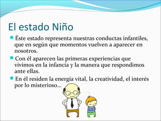 El estado Niño
Éste estado representa nuestras conductas infantiles,

que en según que momentos vuelven a aparecer en
nosotros.
Con él aparecen las primeras experiencias que
vivimos en la infancia y la manera que respondimos
ante ellas.
En él residen la energía vital, la creatividad, el interés
por lo misterioso…

 