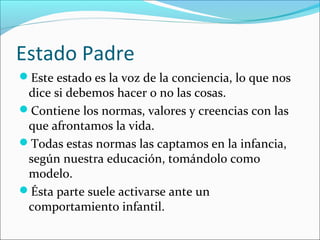 Estado Padre
Este estado es la voz de la conciencia, lo que nos

dice si debemos hacer o no las cosas.
Contiene los normas, valores y creencias con las
que afrontamos la vida.
Todas estas normas las captamos en la infancia,
según nuestra educación, tomándolo como
modelo.
Ésta parte suele activarse ante un
comportamiento infantil.

 