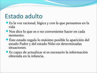 Estado adulto
Es la voz racional, lógica y con la que pensamos en la

vida
Nos dice lo que es o no conveniente hacer en cada
momento.
Éste estado regula lo máximo posible la aparición del
estado Padre y del estado Niño en determinadas
situaciones.
Es capaz de actualizar si es necesario la información
obtenida en la infancia.

 