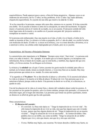 esquizofrénicos. Puede aparecer poco a poco, o bien de forma progresiva. Algunas veces es un
síndrome de aniversario, de 0 a 12 años, no hay problema. A los 12 años hay soplo delirante,
etiqueta de esquizofrenía. Es yacente de una niña que murió a la edad de 12 años
Si se ha conocido a la personas, aunque sólo unos días, entonces no es yacente. Si la has conocido
eres doble. En el yacente el drama es antes de la concepción, no antes del nacimiento. Si alguien
muere y la persona está en el vientre de su madre, no es un yacente. El proyecto sentido del niño
tiene lugar antes de la muerte y en cambio en el yacente una parte del proyecto sentido es
reemplazar un muerto o varios.
Si la persona está embarazada y hay una muerte en el clan, el niño vive el duelo, el dolor de la
madre se trasmite al feto. Lo mismo si el niño es pequeño, de 0 a 1 año de edad, va a recibir la leche
con moléculas de duelo. El niño va a crecer en la tristeza, y no va a tener derecho a divertirse, ni se
a autorizar a reírse; sus células están impregnadas por el duelo, pero no es yacente.
Características del Yacente o Principales Síntomas
La característica más importante es la Tristeza: ¨Siempre estoy triste¨, Nací triste¨ , La persona está
triste y no sabe el motivo. Por ejemplo: A la madre que se le murió alguien y tu incorporas esta
información, llevas el duelo de tu madre, que no está hecho, y también, hay alguien del que eres
doble, y lo llevas encima. Es un bloqueo en la tristeza.
La tristeza y la soledad van a la par. Ciertos yacentes les gusta mucho la soledad, para ellos es
normal, no le tienen miedo, tienen su mundo interior, y viven muy bien en su mundo. Hay muy
pocas personas que entran en su mundo. Es como una tumba.
Y la segunda es el No placer. No se dan derecho al placer y a divertirse. Es la ausencia del placer.
La vida es el placer y la muerte es la falta de placer. El placer de vivir. Son personas que no se
autorizan el placer, porque están en duelo. Una persona en duelo no va al bar, ni a discotecas, se
queda en casa.
Uno de los placeres de la vida es el comer bien, y dentro del verdadero placer están los postres. A
los yacentes no les gustan los postres, salvo la crema catalana, porque está quemada, y el mousse de
chocolate negro, por el negro del chocolate. Las personas que toman sus postres quemados, tienen
un drama en su árbol de gente que ha sido quemada.
Otras características:
– El discurso del yacente:
– El contenido. La frase más típica es: ¨ Tengo la impresión de no vivir mi vida¨ . No
sólo tienen la impresión de no vivir su vida, sino que hay alguien que está viviendo
la suya, parece que hay alguien dentro de mi: ¨Tengo la impresión de ser un muerto
viviente¨ , ¨Tengo la sensación de vivir en una tumba¨. Se sienten divididos. Otra
palabra clave es ser doble, soy como un doble: ¨Tengo la sensación de ser doble¨.
Alguien que vive y otro que muere, uno que ríe y otro que está triste.
– Forma. Hablan muy bajito, casi susurran. No tienen derecho a hablar muy fuerte, no
 
