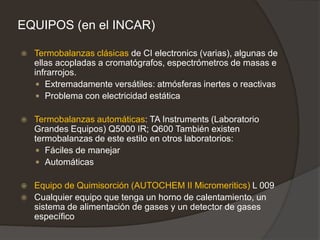 EQUIPOS (en el INCAR)
 Termobalanzas clásicas de CI electronics (varias), algunas de
ellas acopladas a cromatógrafos, espectrómetros de masas e
infrarrojos.
 Extremadamente versátiles: atmósferas inertes o reactivas
 Problema con electricidad estática
 Termobalanzas automáticas: TA Instruments (Laboratorio
Grandes Equipos) Q5000 IR; Q600 También existen
termobalanzas de este estilo en otros laboratorios:
 Fáciles de manejar
 Automáticas
 Equipo de Quimisorción (AUTOCHEM II Micromeritics) L 009
 Cualquier equipo que tenga un horno de calentamiento, un
sistema de alimentación de gases y un detector de gases
específico
 