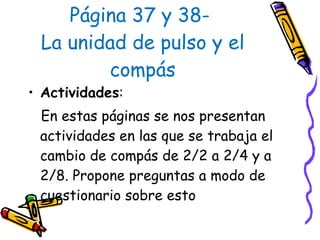 Página 37 y 38-  La unidad de pulso y el compás Actividades :  En estas páginas se nos presentan actividades en las que se trabaja el cambio de compás de 2/2 a 2/4 y a 2/8. Propone preguntas a modo de cuestionario sobre esto  