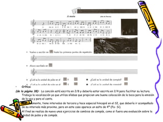 Crítica :  (de la página 38):   La canción está escrita en 2/8 y debería estar escrita en 2/4 para facilitar su lectura.  Trabaja la vocalización ya que utiliza sílabas que propician una buena colocación de la boca para la emisión de la voz y para el canto. Melódicamente, tiene intervalos de tercera y hace especial hincapié en el SI, que debería ir acompañado de su intervalo más proximo, pero en este caso aparece un salto de 4ª (Fa- Si).  Al final se realiza de nuevo unos ejercicios de cambios de compás, como si fuera una evaluación sobre la unidad de pulso y de compás. 