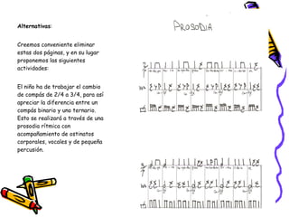 Alternativas :  Creemos conveniente eliminar estas dos páginas, y en su lugar proponemos las siguientes actividades:    El niño ha de trabajar el cambio de compás de 2/4 a 3/4, para así apreciar la diferencia entre un compás binario y uno ternario. Esto se realizará a través de una prosodia rítmica con acompañamiento de ostinatos corporales, vocales y de pequeña percusión.  
