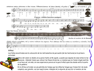 Crítica :  Los fallos encontrados son la colocación de los instrumentos de percusión (de las tesituras) en la primera actividad.  El ámbito melódico del canon va desde un La grave hasta un Re agudo, y puede que algunas de esas notas no las  conozcan.. Además tienen que colocar las líneas divisorias, y creemos que no tienen ningún sentido  si se hace así, sin más, sin una experiencia previa en la que el niño/a perciba donde está el acento  de la palabra.  En la última actividad, es una pérdida de tiempo que los niños/as tengan que transcribir de modo  completo una melodía, con las repeticiones. Además de lo absurdo de escribir el nombre de las  notas debajo Es puro activismo, sólo sirve para librar al profesor de trabajar,    