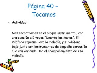 Página 40 –  Tocamos Actividad :  Nos encontramos en el bloque instrumental, con una canción a 5 voces “Unamos las manos”. El xilófono soprano lleva la melodía, y el xilófono bajo junto con instrumentos de pequeña percusión que van variando, son el acompañamiento de esa melodía.  