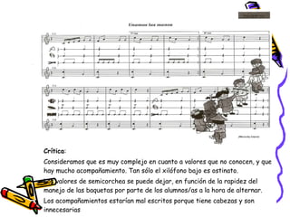 Crítica :   Consideramos que es muy complejo en cuanto a valores que no conocen, y que hay mucho acompañamiento. Tan sólo el xilófono bajo es ostinato.  Los valores de semicorchea se puede dejar, en función de la rapidez del manejo de las baquetas por parte de los alumnos/as a la hora de alternar. Los acompañamientos estarían mal escritos porque tiene cabezas y son innecesarias 