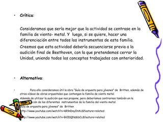 Crítica :  Consideramos que sería mejor que la actividad se centrase en la familia de viento- metal. Y  luego, si se quiere, hacer una diferenciación entre todos los instrumentos de esta familia. Creemos que esta actividad debería secuenciarse previa a la audición final de Beethoven, con la que pretendemos cerrar la Unidad, uniendo todos los conceptos trabajados con anterioridad.   Alternativa :  Para ello consideramos útil la obra “Guía de orquesta para jóvenes” de  Britten, además de otros vídeos de obras orquestales que contengan la familia de viento metal.  Además de utilizar la audición que nos propone, pero deberíamos centrarnos también en la identificación de los diferentes  instrumentos de la familia del viento-metal.  Guía de orquesta para jóvenes” de  Britten http://www.youtube.com/watch?v=kR9nDnyIhAU&feature=related http://www.youtube.com/watch?v=Bi0DQNd6bCc&feature=related 