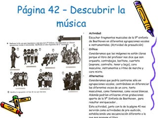 Página 42 – Descubrir la música Actividad :  Escuchar fragmentos musicales de la 9º sinfonía de Beethoven en diferentes agrupaciones vocales e instrumentales. (Actividad de preaudición) Crítica :  Consideramos que las imágenes no están claras porque el libro del profesor nos dice que son: orquesta, contrabajos, barítono, cuarteto (soprano, contralto, tenor y bajo), coro masculino, instrumentos a ritmo de marcha y coro mixto.  Alternativa :  Consideramos que podría centrarse sólo en agrupaciones vocales, centrándose en diferenciar las diferentes voces de un coro, tanto masculinas, como femeninas, como voces blancas. Además podrían utilizarse otras grabaciones aparte de la 9ª Sinfonía de Beethoven , para resultar enriquecedor… Esta actividad, junto con la de la página 41 nos servirán como actividades de pre-audición, estableciendo una secuenciación diferente a la que nos propone el libro. 
