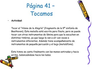 Página 41 –  Tocamos Actividad :  Tocar el “Himno de la Alegría” (fragmento de la 9ª sinfonía de Beethoven). Esta melodía está escrita para flauta, pero se puede tocar con otros instrumentos de lámina para que la escuchen en distintos timbres, ya que luego la van a oír con voces e instrumentos diferentes. Además tiene acompañamiento de instrumentos de pequeña percusión y el bajo (metalófono).  Este himno se canta finalmente con las manos estiradas y hacia arriba, balanceándose hacia los lados. 