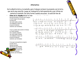 Alternativa :    Se le añadiría letra a la melodía, para trabajar primero la prosodia con la letra, que sería muy sencilla. Luego se trabajaría la instrumentación y por último se cantaría la melodía. De esta forma cuando escuchen  la audición han de reconocer el tema y cantarlo con la letra. Himno de la Alegría    Escucha hermano la canción de la alegría el canto alegre del que espera un nuevo día ven canta sueña cantado  vive soñando el nuevo sol en que los hombres  volverán a ser hermanos. Si en tu camino solo existe la tristeza y el llanto amargo de la soledad completa, ven canta sueña cantado  vive soñando el nuevo sol en que los hombres  volverán a ser hermanos. Si es que no encuentras la alegría en esta tierra búscala hermano más allá de las estrellas, ven canta sueña cantado  vive soñando el nuevo sol en que los hombres  volverán a ser hermanos. 
