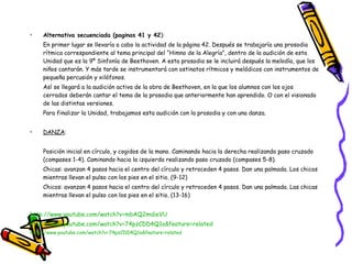 Alternativa secuenciada (paginas 41 y 42 ):  En primer lugar se llevaría a cabo la actividad de la página 42. Después se trabajaría una prosodia rítmica correspondiente al tema principal del “Himno de la Alegría”, dentro de la audición de esta Unidad que es la 9º Sinfonía de Beethoven. A esta prosodia se le incluirá después la melodía, que los niños cantarán. Y más tarde se instrumentará con ostinatos rítmicos y melódicos con instrumentos de pequeña percusión y xilófonos.  Así se llegará a la audición activa de la obra de Beethoven, en la que los alumnos con los ojos cerrados deberán cantar el tema de la prosodia que anteriormente han aprendido. O con el visionado de las distintas versiones. Para finalizar la Unidad, trabajamos esta audición con la prosodia y con una danza.   DANZA :   Posición inicial en círculo, y cogidos de la mano. Caminando hacia la derecha realizando paso cruzado (compases 1-4). Caminando hacia la izquierda realizando paso cruzado (compases 5-8). Chicas: avanzan 4 pasos hacia el centro del círculo y retroceden 4 pasos. Dan una palmada. Los chicos mientras llevan el pulso con los pies en el sitio. (9-12) Chicos: avanzan 4 pasos hacia el centro del círculo y retroceden 4 pasos. Dan una palmada. Las chicas mientras llevan el pulso con los pies en el sitio. (13-16) http://www.youtube.com/watch?v=mbAQ2mdieVU http://www.youtube.com/watch?v=74pzCDD4Q1o&feature=related http://www.youtube.com/watch?v=74pzCDD4Q1o&feature=related 