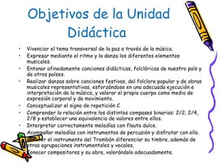 Objetivos de la Unidad Didáctica  Vivenciar el tema transversal de la paz a través de la música. Expresar mediante el ritmo y la danza los diferentes elementos musicales. Entonar afinadamente canciones didácticas, folclóricas de nuestro país y de otros países. Realizar danzas sobre canciones festivas, del folclore popular y de obras musicales representativas, esforzándose en una adecuada ejecución e interpretación de la música, y valorar el propio cuerpo como medio de expresión corporal y de movimiento. Conceptualizar el signo de repetición   Comprender la relación entre los distintos compases binarios: 2/2, 2/4, 2/8 y establecer una equivalencia de valores entre ellos. Interpretar correctamente melodías con flauta dulce. Acompañar melodías con instrumentos de percusión y disfrutar con ello. Conocer el instrumento del Trombón diferenciar su timbre, además de otras agrupaciones instrumentales y vocales. Conocer compositores y su obra, valorándolo adecuadamente. 