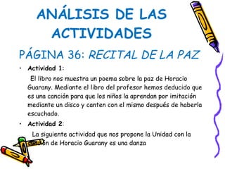 ANÁLISIS DE LAS ACTIVIDADES PÁGINA 36:  RECITAL DE LA PAZ Actividad 1 :  El libro nos muestra un poema sobre la paz de Horacio Guarany. Mediante el libro del profesor hemos deducido que es una canción para que los niños la aprendan por imitación mediante un disco y canten con el mismo después de haberla escuchado. Actividad 2 :  La siguiente actividad que nos propone la Unidad con la canción de Horacio Guarany es una danza 